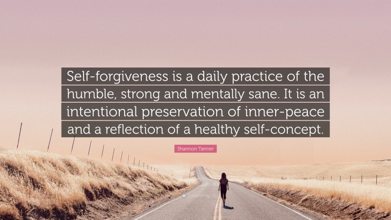 Shannon Tanner Quote: “Self-forgiveness is a daily practice of the humble, strong and mentally sane. It is an intentional preservation of inner-peace and a reflection of a healthy self-concept.”
