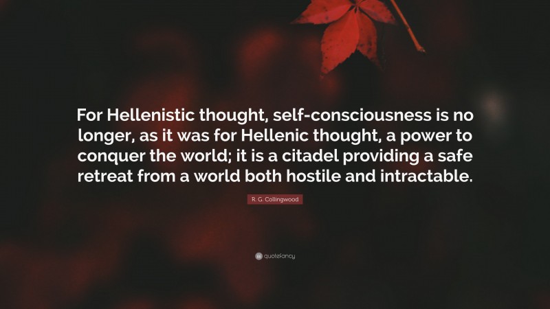 R. G. Collingwood Quote: “For Hellenistic thought, self-consciousness is no longer, as it was for Hellenic thought, a power to conquer the world; it is a citadel providing a safe retreat from a world both hostile and intractable.”