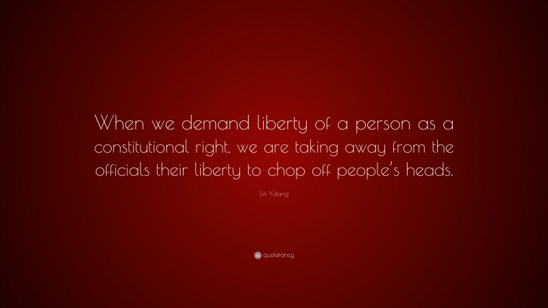 Lin Yutang Quote: “When we demand liberty of a person as a constitutional right, we are taking away from the officials their liberty to chop off people’s heads.”