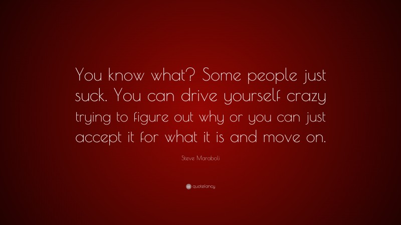 Steve Maraboli Quote: “You know what? Some people just suck. You can drive yourself crazy trying to figure out why or you can just accept it for what it is and move on.”