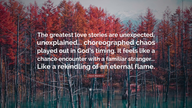 Steve Maraboli Quote: “The greatest love stories are unexpected, unexplained... choreographed chaos played out in God’s timing. It feels like a chance encounter with a familiar stranger... Like a rekindling of an eternal flame.”