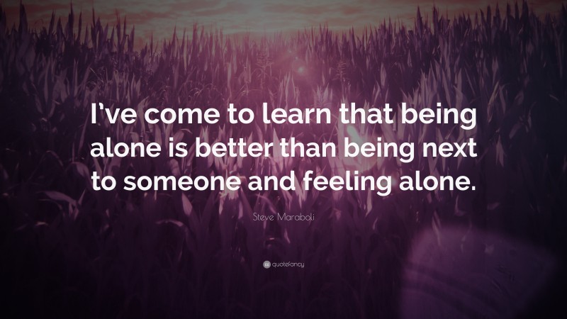 Steve Maraboli Quote: “I’ve come to learn that being alone is better than being next to someone and feeling alone.”