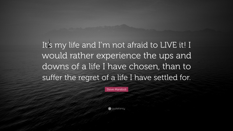Steve Maraboli Quote: “It’s my life and I’m not afraid to LIVE it! I would rather experience the ups and downs of a life I have chosen, than to suffer the regret of a life I have settled for.”