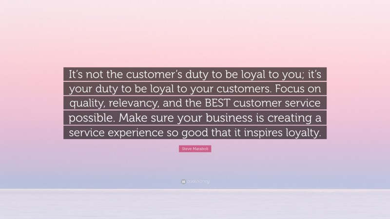 Steve Maraboli Quote: “It’s not the customer’s duty to be loyal to you; it’s your duty to be loyal to your customers. Focus on quality, relevancy, and the BEST customer service possible. Make sure your business is creating a service experience so good that it inspires loyalty.”