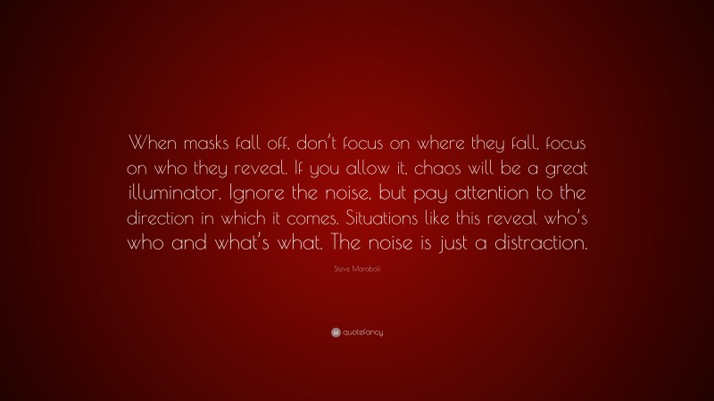 Steve Maraboli Quote: “When masks fall off, don’t focus on where they fall, focus on who they reveal. If you allow it, chaos will be a great illuminator. Ignore the noise, but pay attention to the direction in which it comes. Situations like this reveal who’s who and what’s what. The noise is just a distraction.”