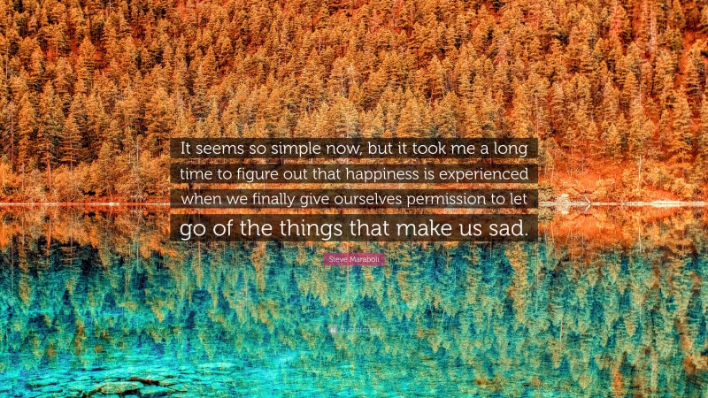 Steve Maraboli Quote: “It seems so simple now, but it took me a long time to figure out that happiness is experienced when we finally give ourselves permission to let go of the things that make us sad.”