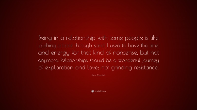 Steve Maraboli Quote: “Being in a relationship with some people is like pushing a boat through sand. I used to have the time and energy for that kind of nonsense, but not anymore. Relationships should be a wonderful journey of exploration and love; not grinding resistance.”