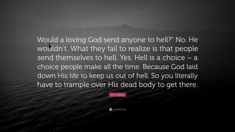 Britt Gillette Quote: “Would a loving God send anyone to hell?” No. He wouldn’t. What they fail to realize is that people send themselves to hell. Yes. Hell is a choice – a choice people make all the time. Because God laid down His life to keep us out of hell. So you literally have to trample over His dead body to get there.”