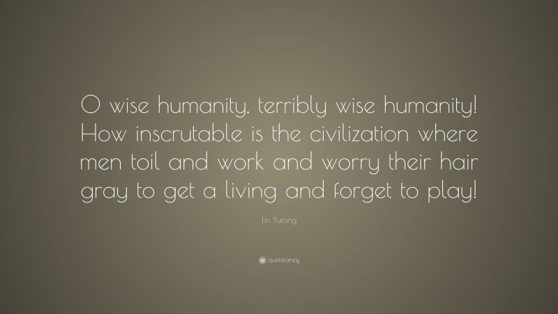 Lin Yutang Quote: “O wise humanity, terribly wise humanity! How inscrutable is the civilization where men toil and work and worry their hair gray to get a living and forget to play!”