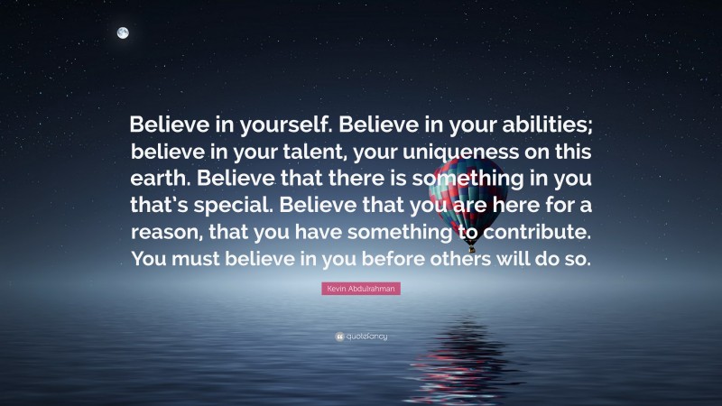 Kevin Abdulrahman Quote: “Believe in yourself. Believe in your abilities; believe in your talent, your uniqueness on this earth. Believe that there is something in you that’s special. Believe that you are here for a reason, that you have something to contribute. You must believe in you before others will do so.”