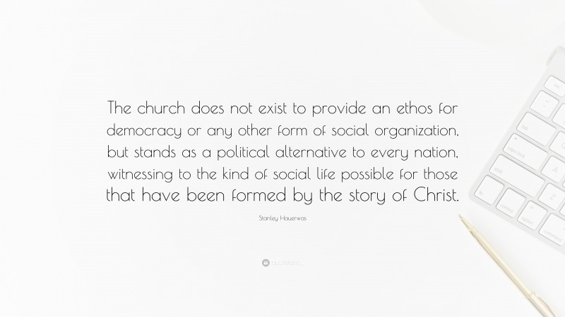 Stanley Hauerwas Quote: “The church does not exist to provide an ethos for democracy or any other form of social organization, but stands as a political alternative to every nation, witnessing to the kind of social life possible for those that have been formed by the story of Christ.”