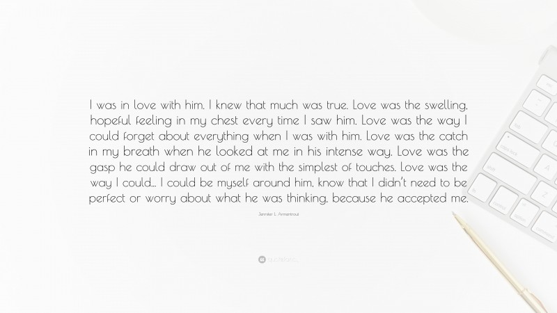 Jennifer L. Armentrout Quote: “I was in love with him. I knew that much was true. Love was the swelling, hopeful feeling in my chest every time I saw him. Love was the way I could forget about everything when I was with him. Love was the catch in my breath when he looked at me in his intense way. Love was the gasp he could draw out of me with the simplest of touches. Love was the way I could... I could be myself around him, know that I didn’t need to be perfect or worry about what he was thinking, because he accepted me.”