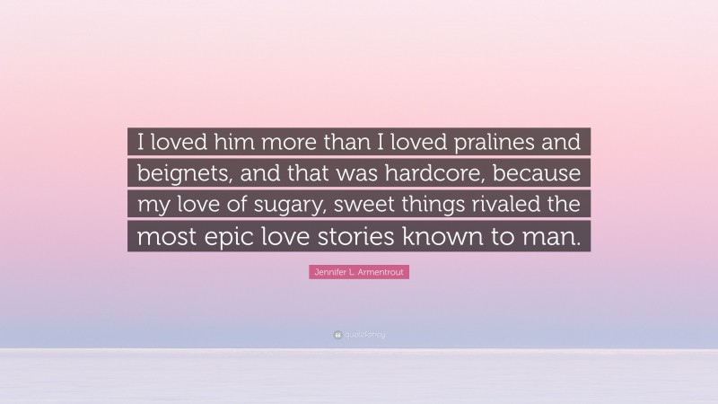 Jennifer L. Armentrout Quote: “I loved him more than I loved pralines and beignets, and that was hardcore, because my love of sugary, sweet things rivaled the most epic love stories known to man.”