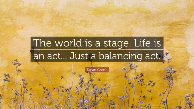 Tapan Ghosh Quote: “The world is a stage. Life is an act... Just a balancing act.”