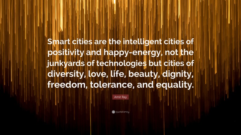 Amit Ray Quote: “Smart cities are the intelligent cities of positivity and happy-energy, not the junkyards of technologies but cities of diversity, love, life, beauty, dignity, freedom, tolerance, and equality.”