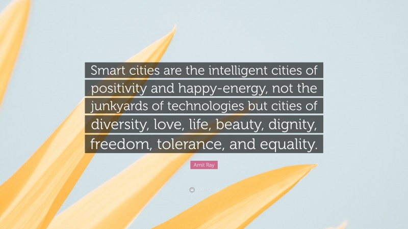 Amit Ray Quote: “Smart cities are the intelligent cities of positivity and happy-energy, not the junkyards of technologies but cities of diversity, love, life, beauty, dignity, freedom, tolerance, and equality.”