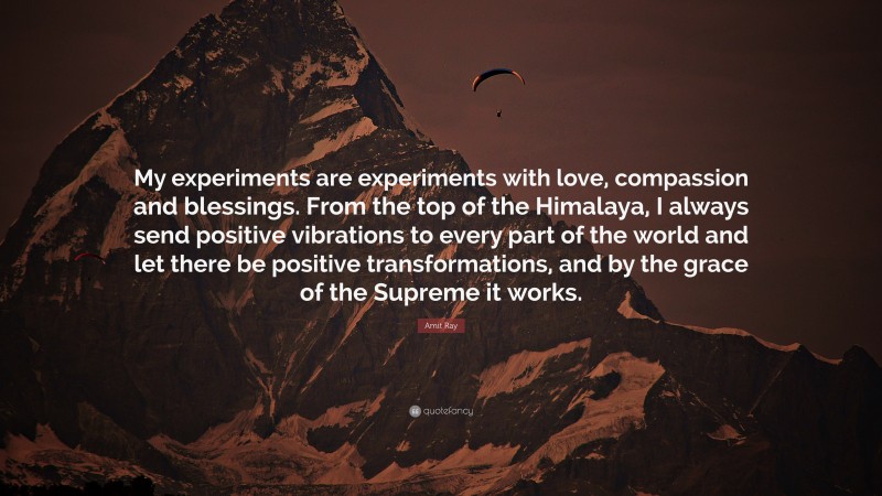Amit Ray Quote: “My experiments are experiments with love, compassion and blessings. From the top of the Himalaya, I always send positive vibrations to every part of the world and let there be positive transformations, and by the grace of the Supreme it works.”