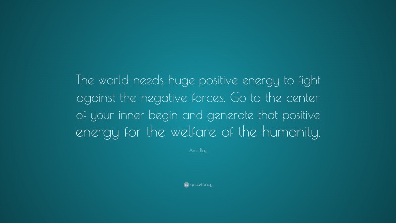 Amit Ray Quote: “The world needs huge positive energy to fight against the negative forces. Go to the center of your inner begin and generate that positive energy for the welfare of the humanity.”