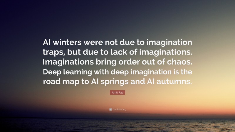 Amit Ray Quote: “AI winters were not due to imagination traps, but due to lack of imaginations. Imaginations bring order out of chaos. Deep learning with deep imagination is the road map to AI springs and AI autumns.”