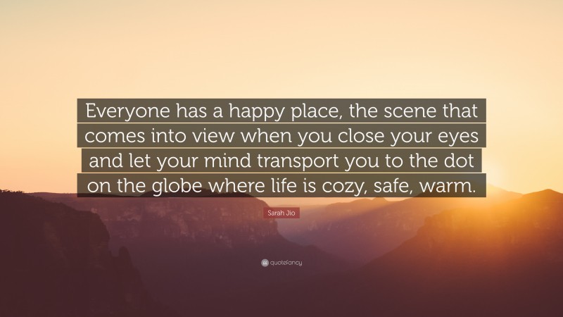 Sarah Jio Quote: “Everyone has a happy place, the scene that comes into view when you close your eyes and let your mind transport you to the dot on the globe where life is cozy, safe, warm.”