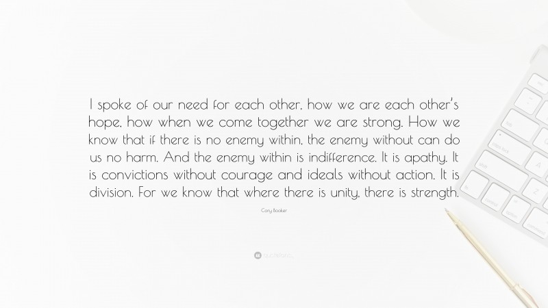 Cory Booker Quote: “I spoke of our need for each other, how we are each other’s hope, how when we come together we are strong. How we know that if there is no enemy within, the enemy without can do us no harm. And the enemy within is indifference. It is apathy. It is convictions without courage and ideals without action. It is division. For we know that where there is unity, there is strength.”