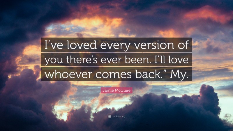 Jamie McGuire Quote: “I’ve loved every version of you there’s ever been. I’ll love whoever comes back.” My.”
