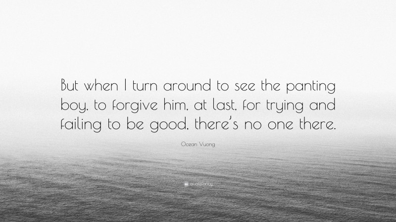 Ocean Vuong Quote: “But when I turn around to see the panting boy, to forgive him, at last, for trying and failing to be good, there’s no one there.”