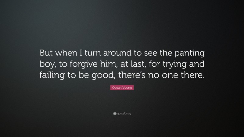 Ocean Vuong Quote: “But when I turn around to see the panting boy, to forgive him, at last, for trying and failing to be good, there’s no one there.”