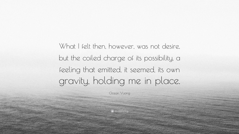 Ocean Vuong Quote: “What I felt then, however, was not desire, but the coiled charge of its possibility, a feeling that emitted, it seemed, its own gravity, holding me in place.”