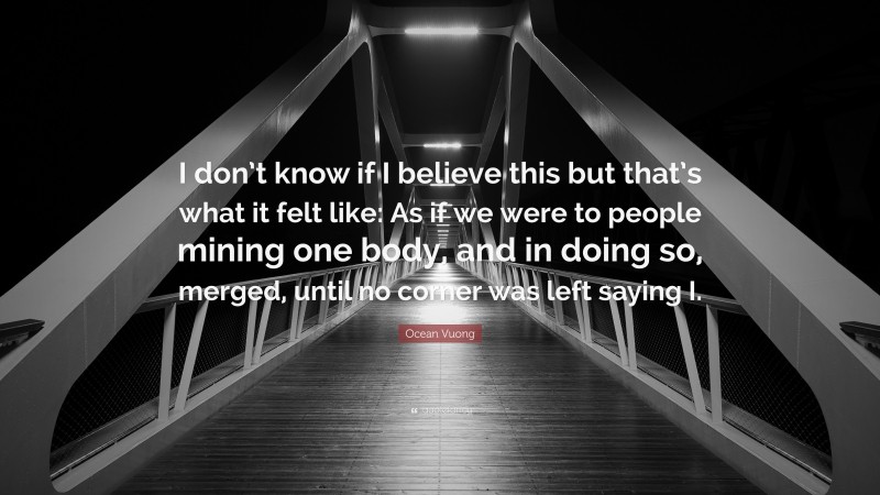 Ocean Vuong Quote: “I don’t know if I believe this but that’s what it felt like: As if we were to people mining one body, and in doing so, merged, until no corner was left saying I.”