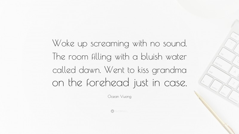 Ocean Vuong Quote: “Woke up screaming with no sound. The room filling with a bluish water called dawn. Went to kiss grandma on the forehead just in case.”