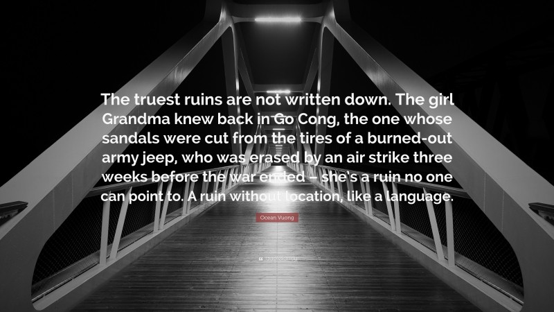 Ocean Vuong Quote: “The truest ruins are not written down. The girl Grandma knew back in Go Cong, the one whose sandals were cut from the tires of a burned-out army jeep, who was erased by an air strike three weeks before the war ended – she’s a ruin no one can point to. A ruin without location, like a language.”