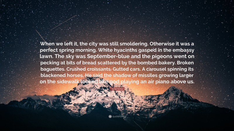 Ocean Vuong Quote: “When we left it, the city was still smoldering. Otherwise it was a perfect spring morning. White hyacinths gasped in the embassy lawn. The sky was September-blue and the pigeons went on pecking at bits of bread scattered by the bombed bakery. Broken baguettes. Crushed croissants. Gutted cars. A carousel spinning its blackened horses. He said the shadow of missiles growing larger on the sidewalk looked like god playing an air piano above us.”
