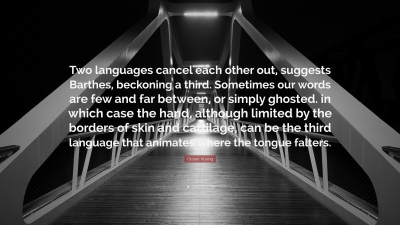 Ocean Vuong Quote: “Two languages cancel each other out, suggests Barthes, beckoning a third. Sometimes our words are few and far between, or simply ghosted. in which case the hand, although limited by the borders of skin and cartilage, can be the third language that animates where the tongue falters.”