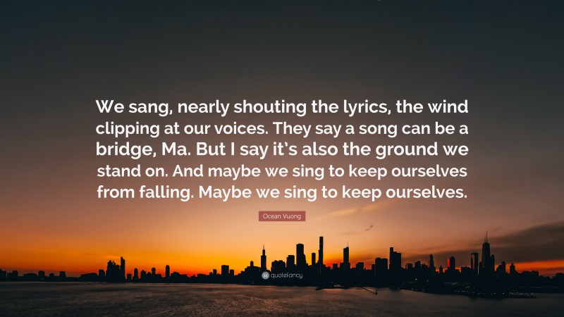 Ocean Vuong Quote: “We sang, nearly shouting the lyrics, the wind clipping at our voices. They say a song can be a bridge, Ma. But I say it’s also the ground we stand on. And maybe we sing to keep ourselves from falling. Maybe we sing to keep ourselves.”