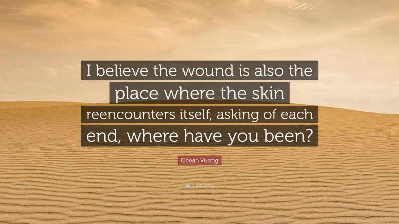 Ocean Vuong Quote: “I believe the wound is also the place where the skin reencounters itself, asking of each end, where have you been?”