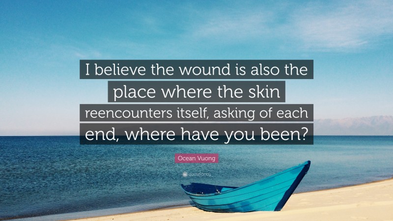 Ocean Vuong Quote: “I believe the wound is also the place where the skin reencounters itself, asking of each end, where have you been?”