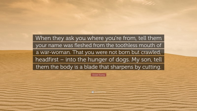 Ocean Vuong Quote: “When they ask you where you’re from, tell them your name was fleshed from the toothless mouth of a war-woman. That you were not born but crawled, headfirst – into the hunger of dogs. My son, tell them the body is a blade that sharpens by cutting.”