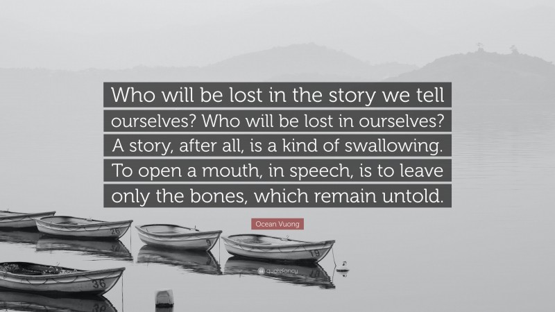 Ocean Vuong Quote: “Who will be lost in the story we tell ourselves? Who will be lost in ourselves? A story, after all, is a kind of swallowing. To open a mouth, in speech, is to leave only the bones, which remain untold.”