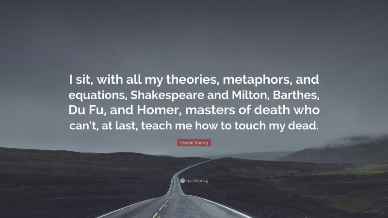 Ocean Vuong Quote: “I sit, with all my theories, metaphors, and equations, Shakespeare and Milton, Barthes, Du Fu, and Homer, masters of death who can’t, at last, teach me how to touch my dead.”