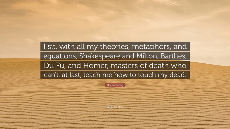 Ocean Vuong Quote: “I sit, with all my theories, metaphors, and equations, Shakespeare and Milton, Barthes, Du Fu, and Homer, masters of death who can’t, at last, teach me how to touch my dead.”