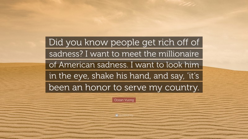 Ocean Vuong Quote: “Did you know people get rich off of sadness? I want to meet the millionaire of American sadness. I want to look him in the eye, shake his hand, and say, ’it’s been an honor to serve my country.”