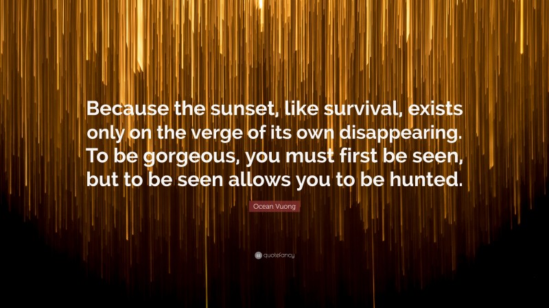 Ocean Vuong Quote: “Because the sunset, like survival, exists only on the verge of its own disappearing. To be gorgeous, you must first be seen, but to be seen allows you to be hunted.”