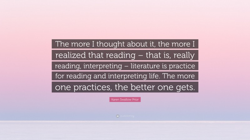 Karen Swallow Prior Quote: “The more I thought about it, the more I realized that reading – that is, really reading, interpreting – literature is practice for reading and interpreting life. The more one practices, the better one gets.”