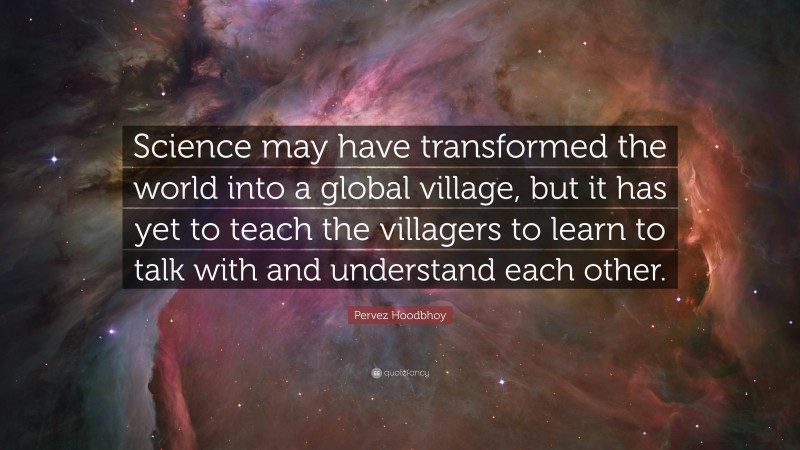 Pervez Hoodbhoy Quote: “Science may have transformed the world into a global village, but it has yet to teach the villagers to learn to talk with and understand each other.”