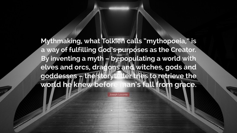 Joseph Loconte Quote: “Mythmaking, what Tolkien calls “mythopoeia,” is a way of fulfilling God’s purposes as the Creator. By inventing a myth – by populating a world with elves and orcs, dragons and witches, gods and goddesses – the storyteller tries to retrieve the world he knew before man’s fall from grace.”