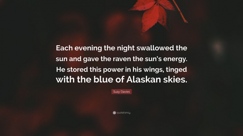 Suzy Davies Quote: “Each evening the night swallowed the sun and gave the raven the sun’s energy. He stored this power in his wings, tinged with the blue of Alaskan skies.”