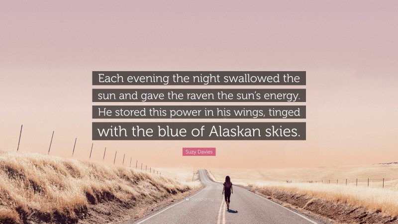 Suzy Davies Quote: “Each evening the night swallowed the sun and gave the raven the sun’s energy. He stored this power in his wings, tinged with the blue of Alaskan skies.”