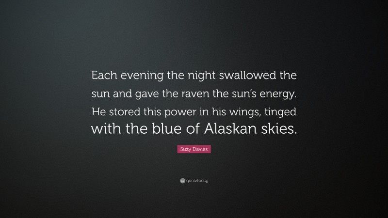 Suzy Davies Quote: “Each evening the night swallowed the sun and gave the raven the sun’s energy. He stored this power in his wings, tinged with the blue of Alaskan skies.”