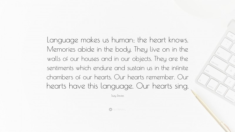 Suzy Davies Quote: “Language makes us human; the heart knows. Memories abide in the body. They live on in the walls of our houses and in our objects. They are the sentiments which endure and sustain us in the infinite chambers of our hearts. Our hearts remember. Our hearts have this language. Our hearts sing.”